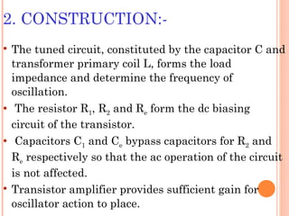 2. CONSTRUCTION:-
   The tuned circuit, constituted by the capacitor C and
    transformer primary coil L, forms the load
    impedance and determine the frequency of
    oscillation.
    The resistor R1, R2 and Re form the dc biasing
    circuit of the transistor.
    Capacitors C1 and Ce bypass capacitors for R2 and
    Re respectively so that the ac operation of the circuit
    is not affected.
   Transistor amplifier provides sufficient gain for
    oscillator action to place.
 
