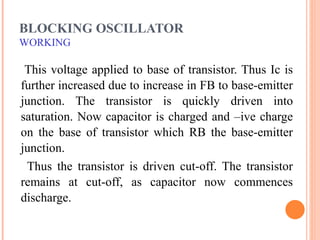 BLOCKING OSCILLATOR
WORKING

 This voltage applied to base of transistor. Thus Ic is
further increased due to increase in FB to base-emitter
junction. The transistor is quickly driven into
saturation. Now capacitor is charged and –ive charge
on the base of transistor which RB the base-emitter
junction.
 Thus the transistor is driven cut-off. The transistor
remains at cut-off, as capacitor now commences
discharge.
 