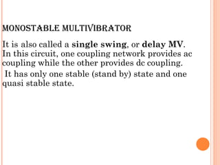 MONOSTABLE MULTIVIBRATOR
It is also called a single swing, or delay MV.
In this circuit, one coupling network provides ac
coupling while the other provides dc coupling.
 It has only one stable (stand by) state and one
quasi stable state.
 