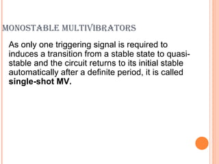 MONOSTABLE MULTIVIBRATORS
 As only one triggering signal is required to
 induces a transition from a stable state to quasi-
 stable and the circuit returns to its initial stable
 automatically after a definite period, it is called
 single-shot MV.
 