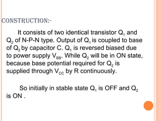 CONSTRUCTION:-
     It consists of two identical transistor Q1 and
 Q2 of N-P-N type. Output of Q1 is coupled to base
 of Q2 by capacitor C. Q1 is reversed biased due
 to power supply VBB. While Q2 will be in ON state,
 because base potential required for Q2 is
 supplied through VCC by R continuously.

     So initially in stable state Q1 is OFF and Q2
 is ON .
 