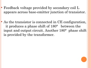   Feedback voltage provided by secondary coil L
    appears across base-emitter junction of transistor.

   As the transistor is connected in CE configuration,
      it produces a phase shift of 180° between the
    input and output circuit. Another 180° phase shift
    is provided by the transformer.
 