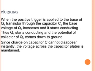 WORKING
When the positive trigger is applied to the base of
Q1 transistor through the capacitor C2 the base
voltage of Q1 increases and it starts conducting .
Thus Q1 starts conducting and the potential of
collector of Q1 comes down to ground.
Since charge on capacitor C cannot disappear
instantly, the voltage across the capacitor plates is
maintained.
 
