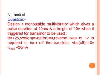 Numerical
Question:-
Design a monostable multivibrator which gives a
pulse duration of 10ms & a height of 10v when it
triggered for transistor to be used ;
Β=125,vce(on)=vbe(on)=0,reverse bias of 1v is
required to turn off the transistor vbe(off)=10v
icmax =20mA
 