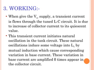 3. WORKING:-
   When give the Vcc supply, a transient current
    is flows through the tuned L-C circuit. It is due
    to increase of collector current to its quiescent
    value.
   This transient current initiates natural
    oscillation in the tank circuit. These natural
    oscillations induce some voltage into L1 by
    mutual induction which cause corresponding
    variation in base current. These variation in
    base current are amplified β times appear in
    the collector circuit.
 