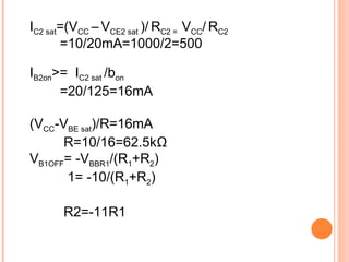 IC2 sat=(VCC – VCE2 sat )/ RC2 = VCC/ RC2
       =10/20mA=1000/2=500

IB2on>= IC2 sat /bon
      =20/125=16mA

(VCC-VBE sat)/R=16mA
      R=10/16=62.5kΩ
VB1OFF= -VBBR1/(R1+R2)
      1= -10/(R1+R2)

       R2=-11R1
 