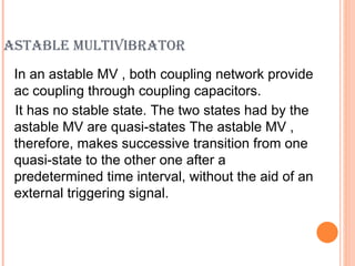 ASTABLE MULTIVIBRATOR
 In an astable MV , both coupling network provide
 ac coupling through coupling capacitors.
 It has no stable state. The two states had by the
 astable MV are quasi-states The astable MV ,
 therefore, makes successive transition from one
 quasi-state to the other one after a
 predetermined time interval, without the aid of an
 external triggering signal.
 