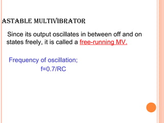 ASTABLE MULTIVIBRATOR
 Since its output oscillates in between off and on
 states freely, it is called a free-running MV.

 Frequency of oscillation;
           f=0.7/RC
 