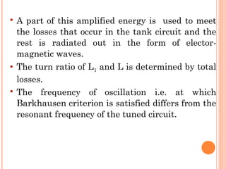    A part of this amplified energy is used to meet
    the losses that occur in the tank circuit and the
    rest is radiated out in the form of elector-
    magnetic waves.
   The turn ratio of L1 and L is determined by total
    losses.
   The frequency of oscillation i.e. at which
    Barkhausen criterion is satisfied differs from the
    resonant frequency of the tuned circuit.
 