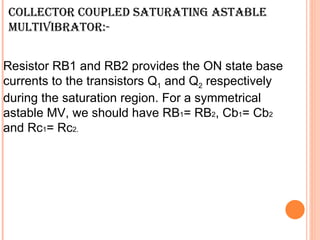 COLLECTOR COUPLED SATURATING ASTABLE
MULTIVIBRATOR:-


Resistor RB1 and RB2 provides the ON state base
currents to the transistors Q1 and Q2 respectively
during the saturation region. For a symmetrical
astable MV, we should have RB1= RB2, Cb1= Cb2
and Rc1= Rc2.
 