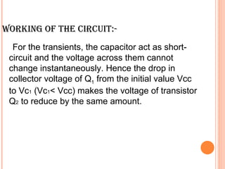 WORKING OF THE CIRCUIT:-
  For the transients, the capacitor act as short-
 circuit and the voltage across them cannot
 change instantaneously. Hence the drop in
 collector voltage of Q1 from the initial value Vcc
 to Vc1 (Vc1< Vcc) makes the voltage of transistor
 Q2 to reduce by the same amount.
 