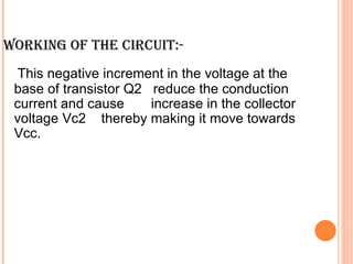 WORKING OF THE CIRCUIT:-
 This negative increment in the voltage at the
 base of transistor Q2 reduce the conduction
 current and cause     increase in the collector
 voltage Vc2 thereby making it move towards
 Vcc.
 