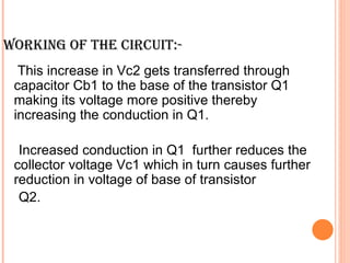 WORKING OF THE CIRCUIT:-
  This increase in Vc2 gets transferred through
 capacitor Cb1 to the base of the transistor Q1
 making its voltage more positive thereby
 increasing the conduction in Q1.

  Increased conduction in Q1 further reduces the
 collector voltage Vc1 which in turn causes further
 reduction in voltage of base of transistor
  Q2.
 