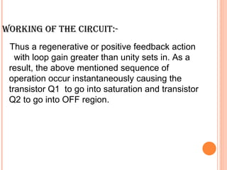 WORKING OF THE CIRCUIT:-
 Thus a regenerative or positive feedback action
   with loop gain greater than unity sets in. As a
 result, the above mentioned sequence of
 operation occur instantaneously causing the
 transistor Q1 to go into saturation and transistor
 Q2 to go into OFF region.
 
