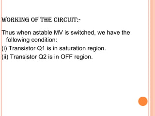WORKING OF THE CIRCUIT:-
Thus when astable MV is switched, we have the
   following condition:
(i) Transistor Q1 is in saturation region.
(ii) Transistor Q2 is in OFF region.
 