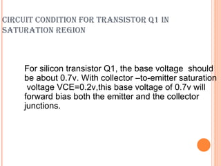 CIRCUIT CONDITION FOR TRANSISTOR Q1 IN
SATURATION REGION



     For silicon transistor Q1, the base voltage should
     be about 0.7v. With collector –to-emitter saturation
      voltage VCE=0.2v,this base voltage of 0.7v will
     forward bias both the emitter and the collector
     junctions.
 