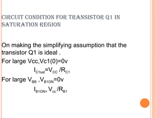 CIRCUIT CONDITION FOR TRANSISTOR Q1 IN
SATURATION REGION


On making the simplifying assumption that the
transistor Q1 is ideal .
For large Vcc,Vc1(0)=0v
            IC1sat=VCC /RC1
For large VBB ,VB1ON=0v
           IB1ON= Vcc /RB1
 
