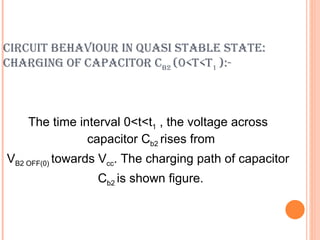CIRCUIT BEHAVIOUR IN QUASI STABLE STATE:
CHARGING OF CAPACITOR CB2 (0<T<T1 ):-



    The time interval 0<t<t1 , the voltage across
               capacitor Cb2 rises from
VB2 OFF(0) towards Vcc. The charging path of capacitor
                 Cb2 is shown figure.
 