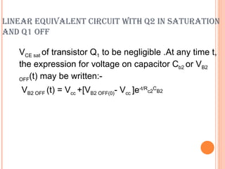LINEAR EQUIVALENT CIRCUIT WITH Q2 IN SATURATION
AND Q1 OFF

   VCE sat of transistor Q1 to be negligible .At any time t,
   the expression for voltage on capacitor Cb2 or VB2
   OFF(t) may be written:-

    VB2 OFF (t) = Vcc +[VB2 OFF(0)- Vcc ]e-t/Rc2CB2
 