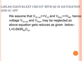 LINEAR EQUIVALENT CIRCUIT WITH Q2 IN SATURATION
AND Q1 OFF
    We assume that VCE sat<<VCC and VB2on<<VBB. hence
    voltage VCE sat and VB2on may be neglected.so
    above equation gets reduces as given below:-
    t1=0.693RB2Cb2.
 