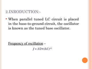 2.INRODUCTION:-
   When parallel tuned LC circuit is placed
    in the base-to-ground circuit, the oscillator
    is known as the tuned base oscillator.



    Frequency of oscillation –
                     f = 1/2π(LC)1/2
 
