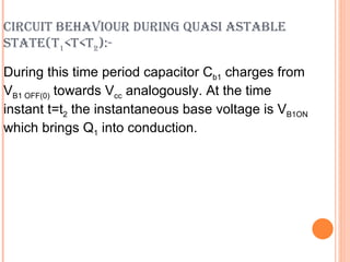 CIRCUIT BEHAVIOUR DURING QUASI ASTABLE
STATE(T1<T<T2):-

During this time period capacitor Cb1 charges from
VB1 OFF(0) towards Vcc analogously. At the time
instant t=t2 the instantaneous base voltage is VB1ON
which brings Q1 into conduction.
 