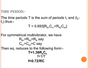 TIME PERIOD:-
The time periods T is the sum of periods t1 and (t2-
t1).thus:-
                 T = 0.693[RB1Cb1+RB2Cb2]

For symmetrical multivibrator, we have
           RB1=RB2=RB say
           Cb1=Cb2=C say
Then eq. reduces to the following form:-
                T=1.38RbCb
                       f=1/T
                f=0.72/RC
 