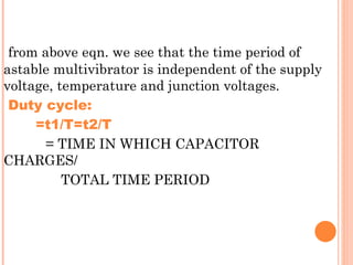 from above eqn. we see that the time period of
astable multivibrator is independent of the supply
voltage, temperature and junction voltages.
 Duty cycle:
     =t1/T=t2/T
       = TIME IN WHICH CAPACITOR
CHARGES/
          TOTAL TIME PERIOD
 