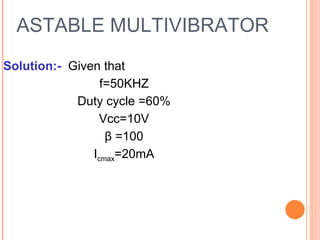 ASTABLE MULTIVIBRATOR
Solution:- Given that
                 f=50KHZ
            Duty cycle =60%
                Vcc=10V
                  β =100
               Icmax=20mA
 