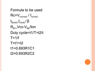 Formula to be used
Rc=Vcc(max) / Ic(max)
IB(sat)=Ic(sat) / β
RB1=Vcc-VBE/Ion
Duty cycle=t1/T=t2/t
T=1/f
T=t1+t2
t1=0.693R1C1
t2=0.693R2C2
 