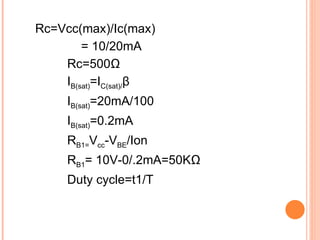 Rc=Vcc(max)/Ic(max)
        = 10/20mA
    Rc=500Ω
    IB(sat)=IC(sat)/β
     IB(sat)=20mA/100
     IB(sat)=0.2mA
     RB1=Vcc-VBE/Ion
     RB1= 10V-0/.2mA=50KΩ
     Duty cycle=t1/T
 