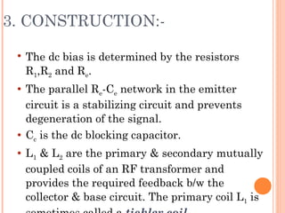 3. CONSTRUCTION:-

    The dc bias is determined by the resistors
     R1,R2 and Re.
    The parallel Re-Ce network in the emitter
     circuit is a stabilizing circuit and prevents
     degeneration of the signal.
    Cc is the dc blocking capacitor.
    L1 & L2 are the primary & secondary mutually
     coupled coils of an RF transformer and
     provides the required feedback b/w the
     collector & base circuit. The primary coil L1 is
 