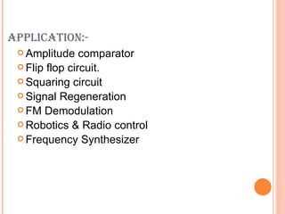 APPLICATION:-
  Amplitude    comparator
  Flip flop circuit.
  Squaring circuit
  Signal Regeneration
  FM Demodulation
  Robotics & Radio control
  Frequency Synthesizer
 