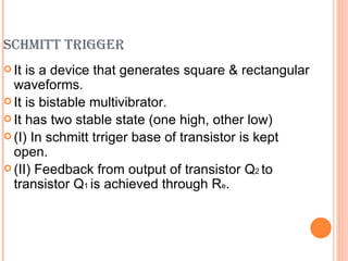SCHMITT TRIGGER
 It is a device that generates square & rectangular
  waveforms.
 It is bistable multivibrator.
 It has two stable state (one high, other low)
 (I) In schmitt trriger base of transistor is kept
  open.
 (II) Feedback from output of transistor Q2 to
  transistor Q1 is achieved through Re.
 