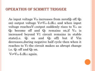 OPERATION OF SCHMITT TRIGGER

 As input voltage Vin increases from zero(Q1 off, Q2
 on) output voltage V0=Vcc-Ic2Rc2, and when input
 voltage reachesV1,output suddenly rises to Vcc as
 Q2 become off and Q1 remains on,if Vin is
 increased beyond V1 circuit remains in stable
 state(i.e. Q1 on and Q2 off) but if Vin
 decreases,during negative half cycle then when it
 reaches to V2 the circuit makes as abrupt change
 i.e. Q1 off and Q2 on.
  V0=Vin-Ic2Rc2 again.
 
