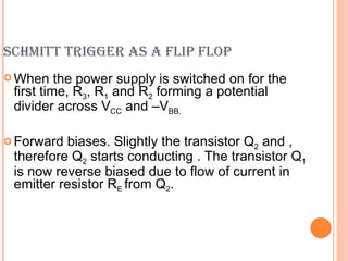 SCHMITT TRIGGER AS A FLIP FLOP
 When    the power supply is switched on for the
 first time, R3, R1 and R2 forming a potential
 divider across VCC and –VBB.

 Forward biases. Slightly the transistor Q2 and ,
 therefore Q2 starts conducting . The transistor Q1
 is now reverse biased due to flow of current in
 emitter resistor RE from Q2.
 
