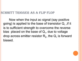 SCHMITT TRIGGER AS A FLIP FLOP

      Now when the input ac signal (say positive
 going) is applied to the base of transistor Q1 ,if it
 is to sufficient strength to overcome the reverse
 bias placed on the base of Q1, due to voltage
 drop across emitter resistor RE, the Q1 is forward
 biased.
 