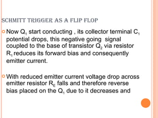SCHMITT TRIGGER AS A FLIP FLOP
 Now Q1 start conducting , its collector terminal C1
 potential drops, this negative going signal
 coupled to the base of transistor Q2 via resistor
 R1 reduces its forward bias and consequently
 emitter current.

 Withreduced emitter current voltage drop across
 emitter resistor RE falls and therefore reverse
 bias placed on the Q1 due to it decreases and
 