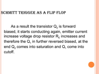 SCHMITT TRIGGER AS A FLIP FLOP


     As a result the transistor Q2 is forward
 biased, it starts conducting again, emitter current
 increase voltage drop resistor RE increases and
 therefore the Q1 in further reversed biased, at the
 end Q2 comes into saturation and Q1 come into
 cutoff.
 