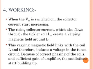 4. WORKING:­
   When the Vcc is switched on, the collector
    current start increasing.
   The rising collector current, which also flows
    through the tickler coil L1, create a varying
    magnetic field around L1.
   This varying magnetic field links with the coil
    L and therefore, induces a voltage in the tuned
    circuit. Because of correct phasing of the coils,
    and sufficient gain of amplifier, the oscillations
    start building up.
 