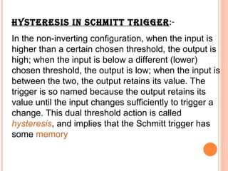 HYSTERESIS IN SCHMITT TRIGGER:-
In the non-inverting configuration, when the input is
higher than a certain chosen threshold, the output is
high; when the input is below a different (lower)
chosen threshold, the output is low; when the input is
between the two, the output retains its value. The
trigger is so named because the output retains its
value until the input changes sufficiently to trigger a
change. This dual threshold action is called
hysteresis, and implies that the Schmitt trigger has
some memory
 