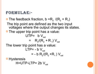 FORMULAE:-
 The  feedback fraction, b =R2 /(R2 + R1)
The trip point are defined as the two input
  voltages where the output changes its states.
 The upper trip point has a value:
             UTP= b Vsat
               = R2/(R2 + R 1) Vsat
The lower trip point has a value:
             LTP= - b Vsat
                 = - b R2/(R2 +R1 ) Vsat
 Hysteresis
       H=UTP-LTP= 2b Vsat
 