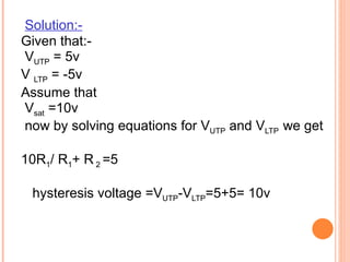 Solution:-
Given that:-
VUTP = 5v
V LTP = -5v
Assume that
Vsat =10v
now by solving equations for VUTP and VLTP we get

10R1/ R1+ R 2 =5

 hysteresis voltage =VUTP-VLTP=5+5= 10v
 