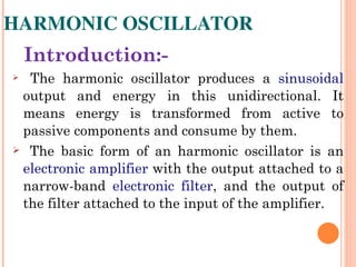 HARMONIC OSCILLATOR
    Introduction:-
     The harmonic oscillator produces a sinusoidal
 output and energy in this unidirectional. It
 means energy is transformed from active to
 passive components and consume by them.
 The basic form of an harmonic oscillator is an

 electronic amplifier with the output attached to a
 narrow-band electronic filter, and the output of
 the filter attached to the input of the amplifier.
 