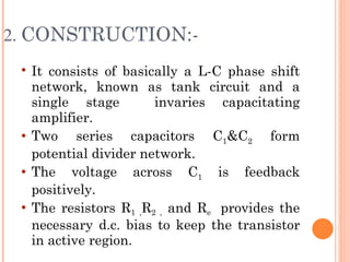 2. CONSTRUCTION:-
    It consists of basically a L-C phase shift
     network, known as tank circuit and a
     single stage        invaries capacitating
     amplifier.
    Two series capacitors C1&C2 form
     potential divider network.
    The voltage across C1 is feedback
     positively.
    The resistors R1 ,R2 , and Re provides the
     necessary d.c. bias to keep the transistor
     in active region.
 