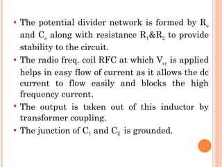    The potential divider network is formed by Re
    and Ce along with resistance R1&R2 to provide
    stability to the circuit.
   The radio freq. coil RFC at which Vcc is applied
    helps in easy flow of current as it allows the dc
    current to flow easily and blocks the high
    frequency current.
   The output is taken out of this inductor by
    transformer coupling.
   The junction of C1 and C2 is grounded.
 