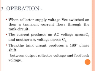 3. OPERATION:-

    When collector supply voltage Vcc switched on
     then a transient current flows through the
     tank circuit.
    The current produces an AC voltage acrossC1
     and another a.c. voltage across C2.
    Thus,the tank circuit produces a 180° phase
     shift
      between output collector voltage and feedback
     voltage.
 