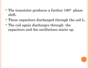    The transistor produces a further 180° phase
    shift.
   These capacitors discharged through the coil L.
   The coil again discharges through the
    capacitors and the oscillations starts up.
 