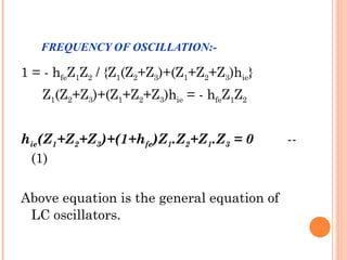 FREQUENCY OF OSCILLATION:-

1 = - hfeZ1Z2 / {Z1(Z2+Z3)+(Z1+Z2+Z3)hie}
   Z1(Z2+Z3)+(Z1+Z2+Z3)hie = - hfeZ1Z2


hie(Z1+Z2+Z3)+(1+hfe)Z1.Z2+Z1.Z3 = 0        --
 (1)

Above equation is the general equation of
 LC oscillators.
 