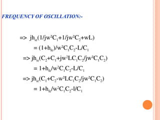 FREQUENCY OF OSCILLATION:-



       =>  jhie(1/jw²C1+1/jw²C2+wL)
                = (1+hfe)/w²C1C2­L/C1
        => jhie(C2+C1+jw2LC1C2/jw²C1C2)
                = 1+hfe/w2C1C2­L/C1
         => jhie(C1+C2­w²LC1C2/jw²C1C2)
                = 1+hfe/w2C1C2­l/C1
 